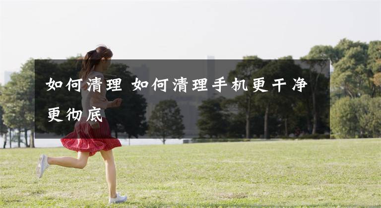 如何清理 如何清理手机更干净更彻底
