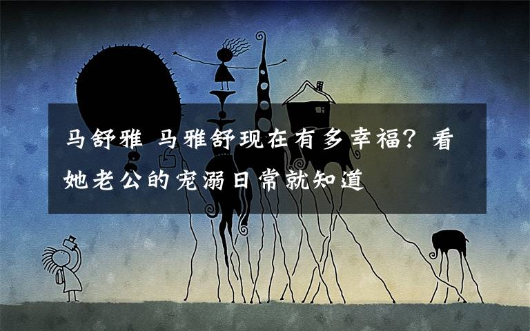 马舒雅 马雅舒现在有多幸福?看她老公的宠溺日常就知道