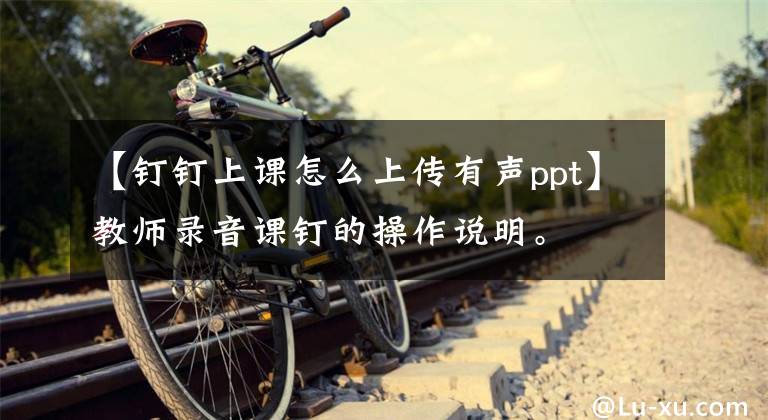 【钉钉上课怎么上传有声ppt】教师录音课钉的操作说明。