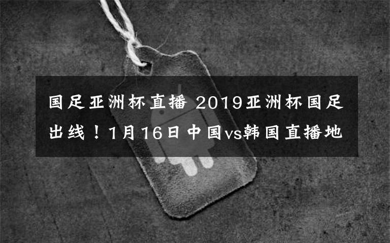 国足亚洲杯直播 2019亚洲杯国足出线!1月16日中国vs韩国直播地址及直播入口