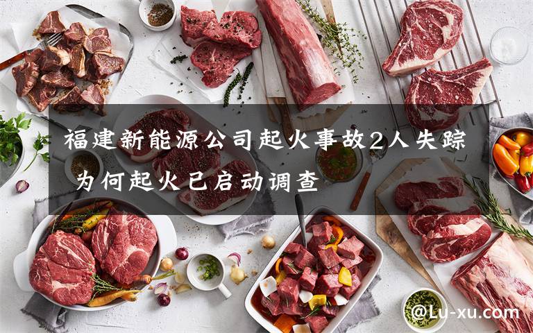 福建新能源公司起火事故2人失踪 为何起火已启动调查