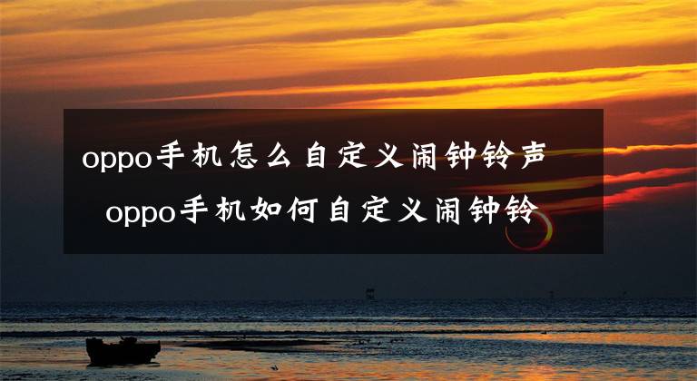 oppo手机怎么自定义闹钟铃声 oppo手机如何自定义闹钟铃声 oppo手机怎么设置自定义闹钟铃声