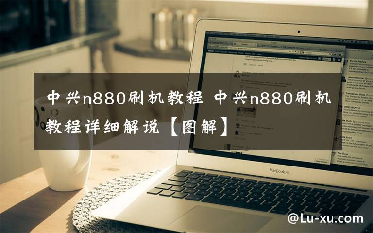 中兴n880刷机教程 中兴n880刷机教程详细解说【图解】