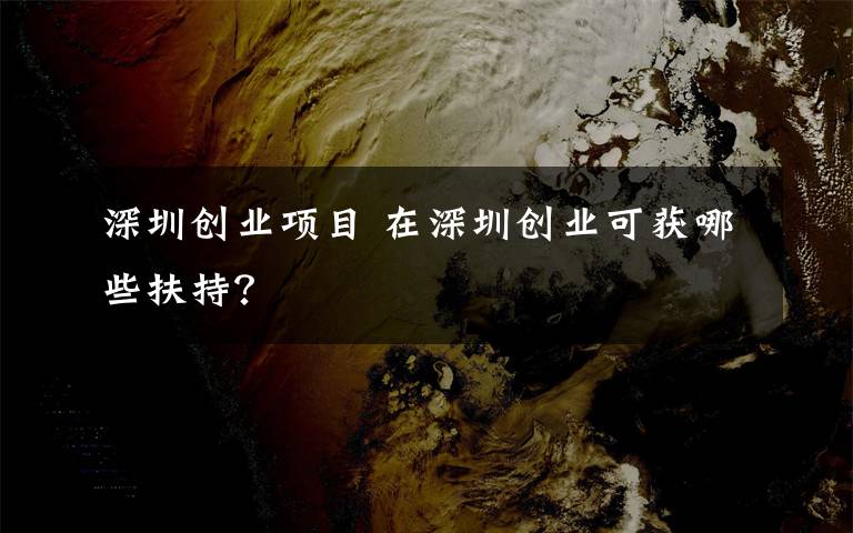 深圳创业项目 在深圳创业可获哪些扶持?