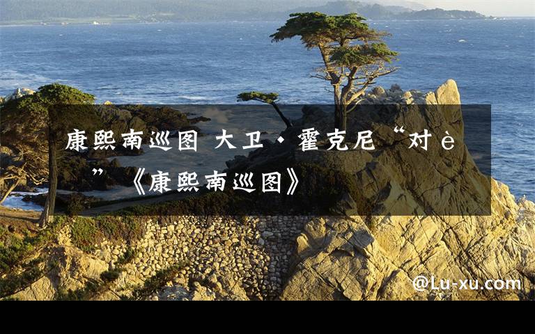 康熙南巡图 大卫·霍克尼“对话”《康熙南巡图》