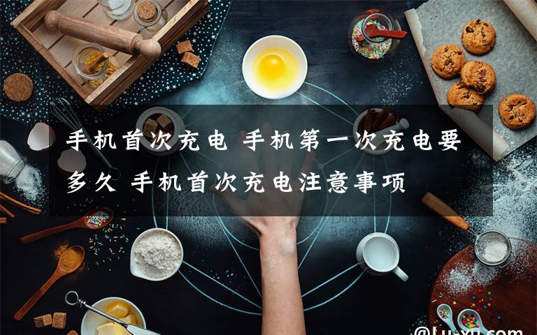 手机首次充电 手机第一次充电要多久 手机首次充电注意事项