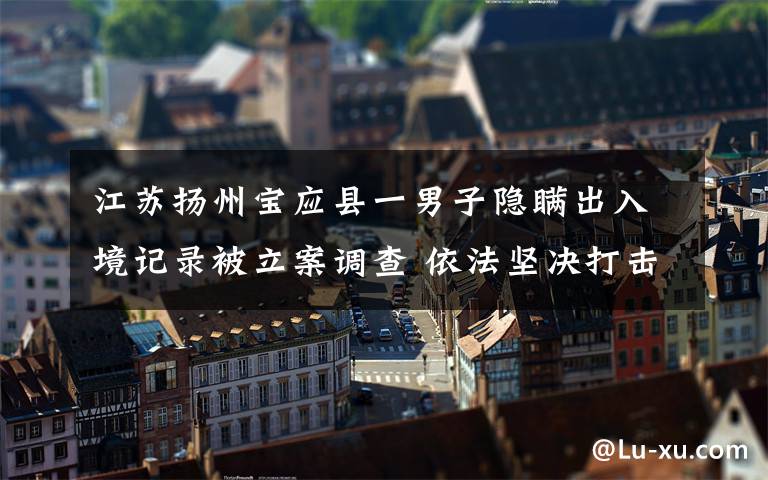 江苏扬州宝应县一男子隐瞒出入境记录被立案调查 依法坚决打击!