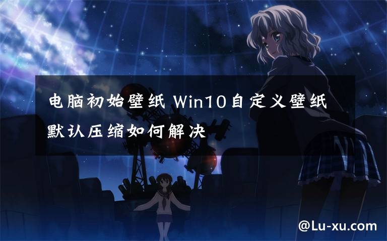 电脑初始壁纸 Win10自定义壁纸默认压缩如何解决