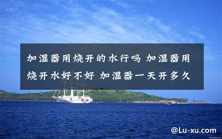 加湿器用烧开的水行吗 加湿器用烧开水好不好 加湿器一天开多久适宜【详解】