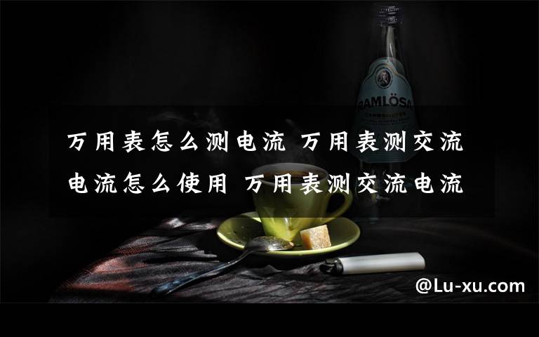 万用表怎么测电流 万用表测交流电流怎么使用 万用表测交流电流使用方法介绍