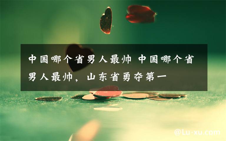 中国哪个省男人最帅 中国哪个省男人最帅，山东省勇夺第一