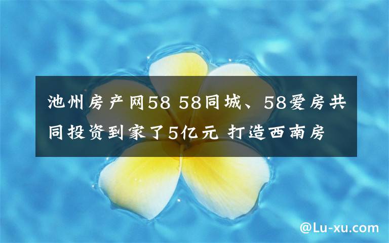 池州房产网58 58同城、58爱房共同投资到家了5亿元 打造西南房产经纪服务生态链