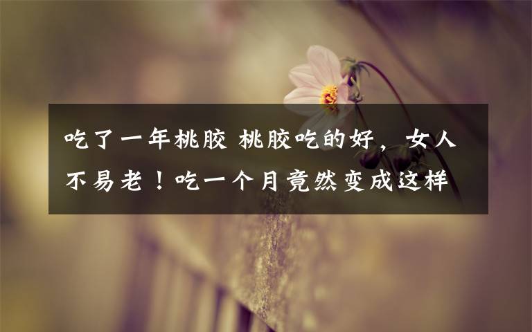 吃了一年桃胶 桃胶吃的好,女人不易老!吃一个月竟然变成这样!