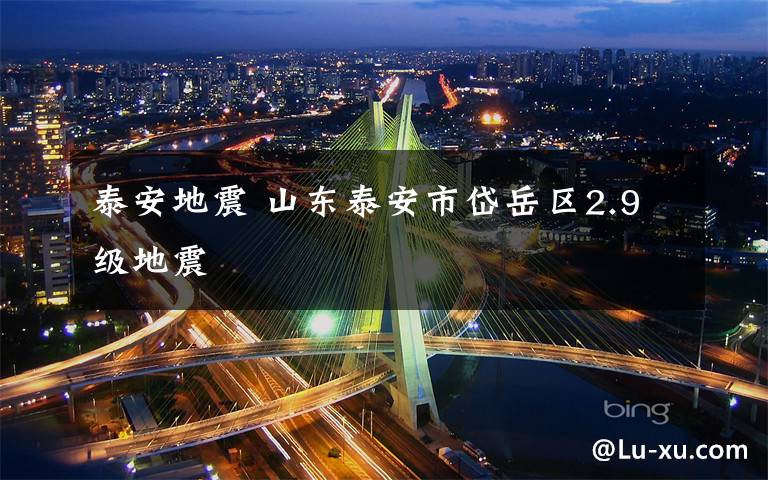 泰安地震 山东泰安市岱岳区2.9级地震