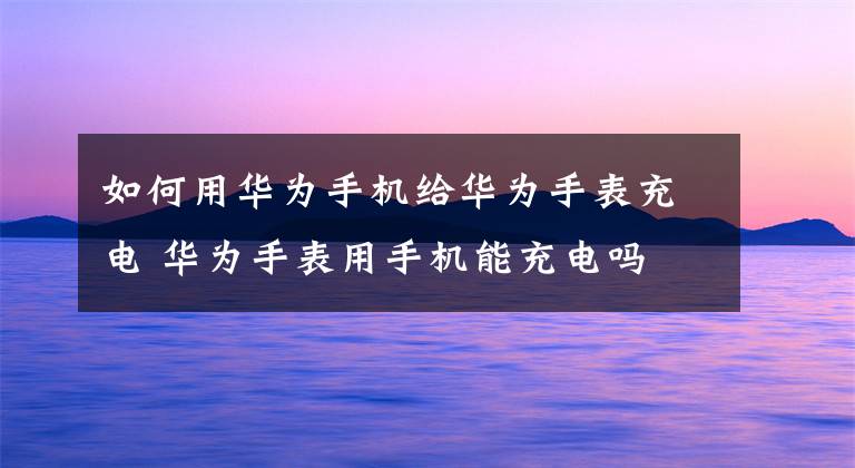 如何用华为手机给华为手表充电 华为手表用手机能充电吗