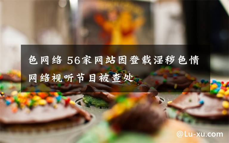 色网络 56家网站因登载淫秽色情网络视听节目被查处