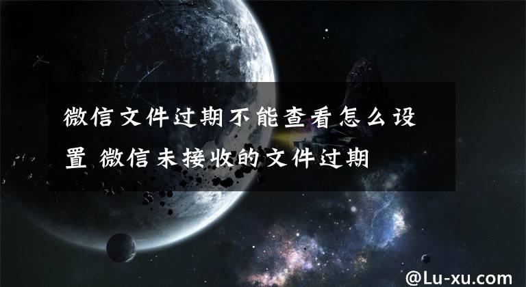 微信文件过期不能查看怎么设置 微信未接收的文件过期
