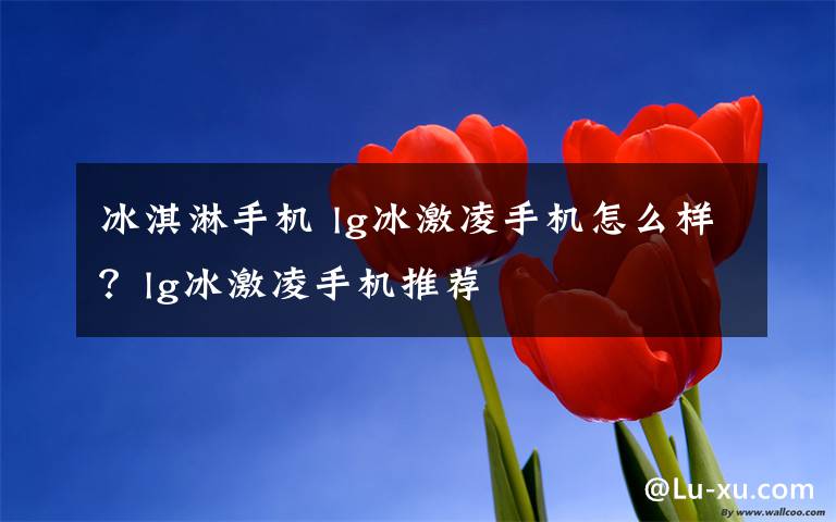 冰淇淋手机 lg冰激凌手机怎么样?lg冰激凌手机推荐