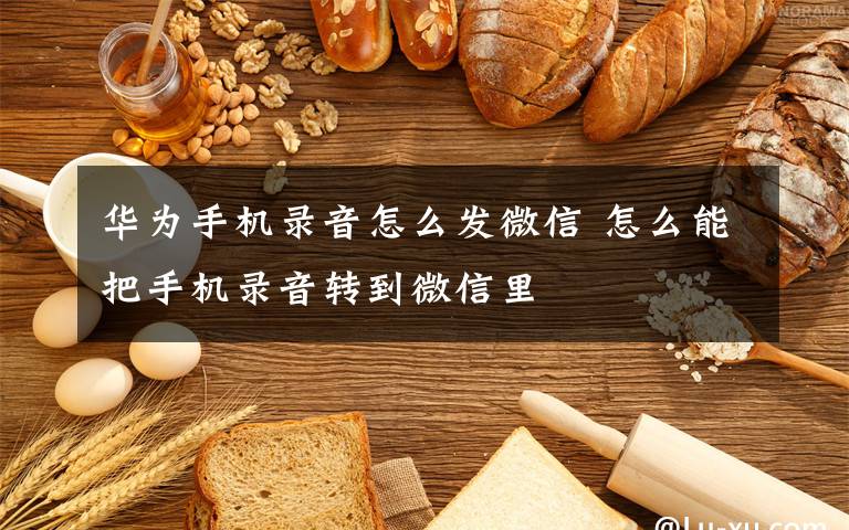 华为手机录音怎么发微信 怎么能把手机录音转到微信里
