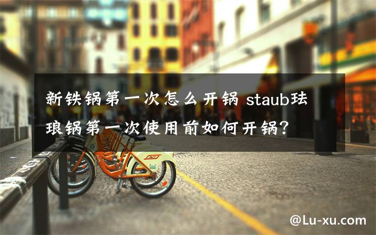 新铁锅第一次怎么开锅 staub珐琅锅第一次使用前如何开锅?