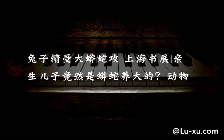 兔子精受大蟒蛇攻 上海书展|亲生儿子竟然是蟒蛇养大的?动物小说大王沈石溪父子向小读者“爆猛料”