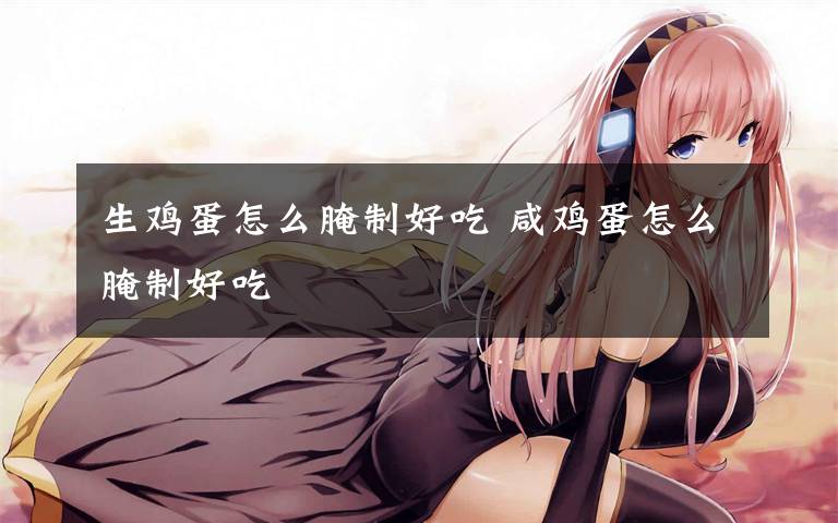 生鸡蛋怎么腌制好吃 咸鸡蛋怎么腌制好吃