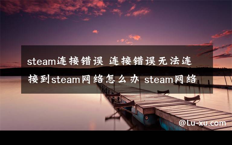 steam连接错误 连接错误无法连接到steam网络怎么办 steam网络连接错误解决方法【图文】