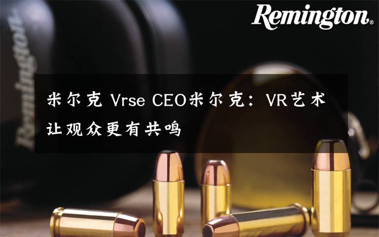 米尔克 Vrse CEO米尔克:VR艺术让观众更有共鸣