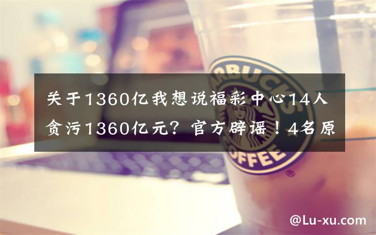 关于1360亿我想说福彩中心14人贪污1360亿元?官方辟谣!4名原负责人这样忏悔……