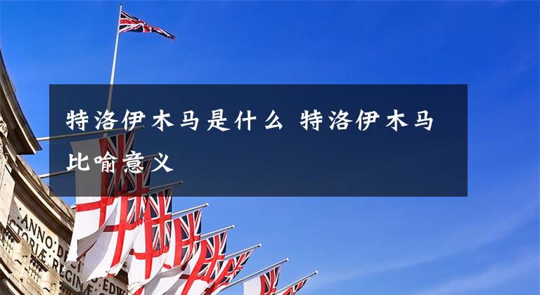 特洛伊木马是什么 特洛伊木马比喻意义