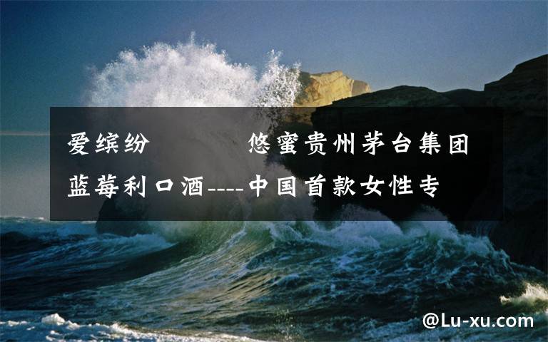 爱缤纷 悠蜜贵州茅台集团蓝莓利口酒----中国首款女性专属健康蓝莓果酒
