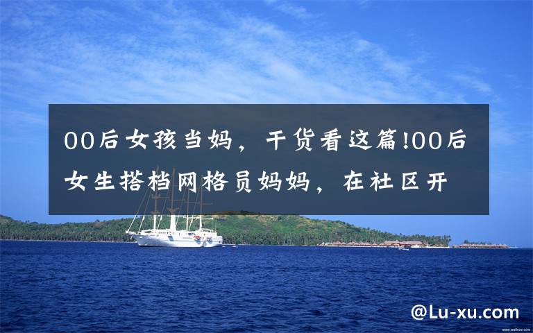 00后女孩当妈,干货看这篇!00后女生搭档网格员妈妈,在社区开展志愿服务