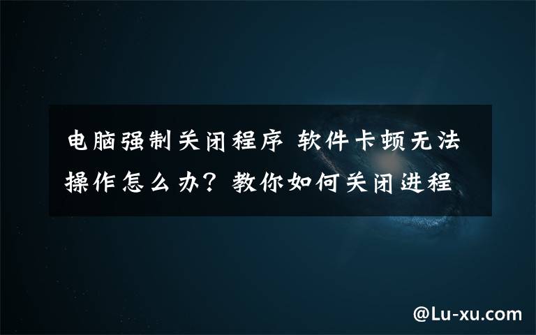 电脑强制关闭程序 软件卡顿无法操作怎么办?教你如何关闭进程