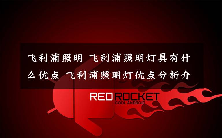 飞利浦照明 飞利浦照明灯具有什么优点 飞利浦照明灯优点分析介绍【图文】