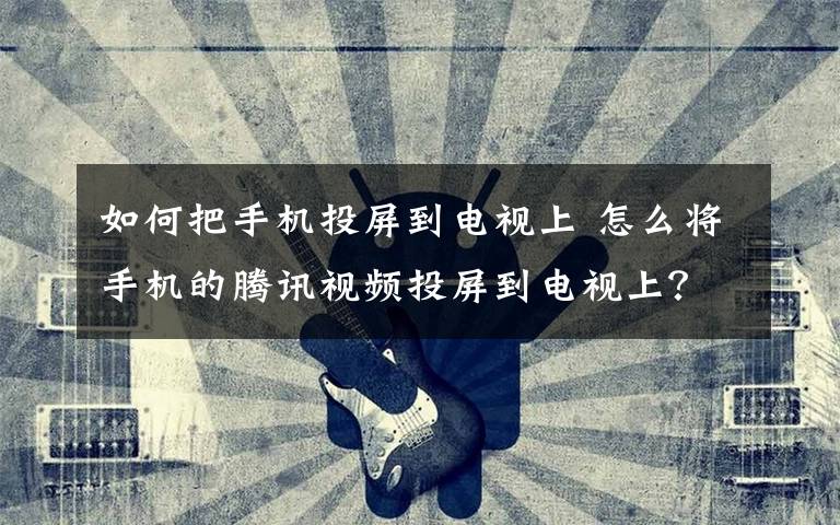如何把手机投屏到电视上 怎么将手机的腾讯视频投屏到电视上?