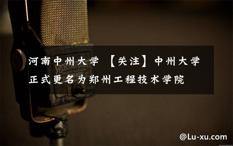 河南中州大学 【关注】中州大学正式更名为郑州工程技术学院