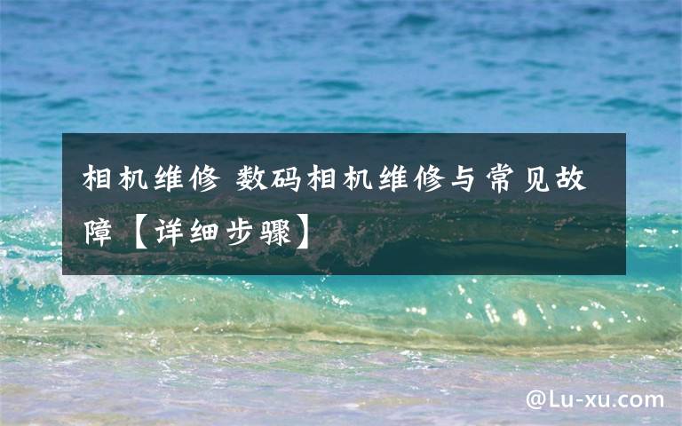 相机维修 数码相机维修与常见故障【详细步骤】