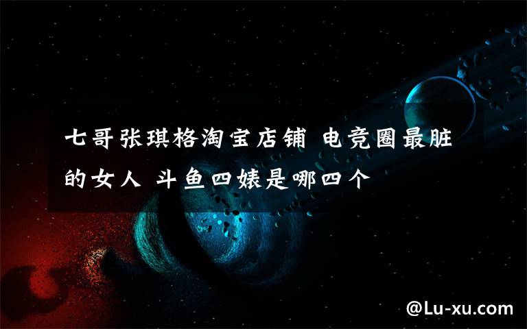 七哥张琪格淘宝店铺 电竞圈最脏的女人 斗鱼四婊是哪四个