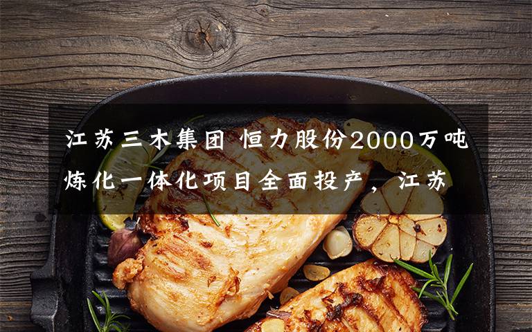 江苏三木集团 恒力股份2000万吨炼化一体化项目全面投产,江苏三木集团丙烷脱氢等项目落户山东,埃克森美孚扩产特种弹性体……