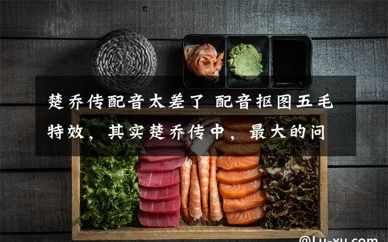 楚乔传配音太差了 配音抠图五毛特效,其实楚乔传中,最大的问题是林更新!