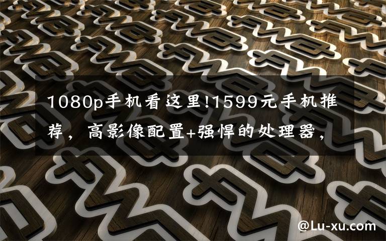 1080p手机看这里!1599元手机推荐,高影像配置+强悍的处理器,值得一看