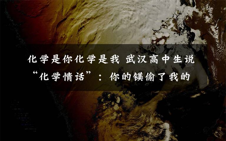 化学是你化学是我 武汉高中生说“化学情话”:你的镁偷了我的锌