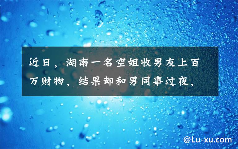 近日，湖南一名空姐收男友上百万财物，结果却和男同事过夜，现场不堪一幕被拍下。