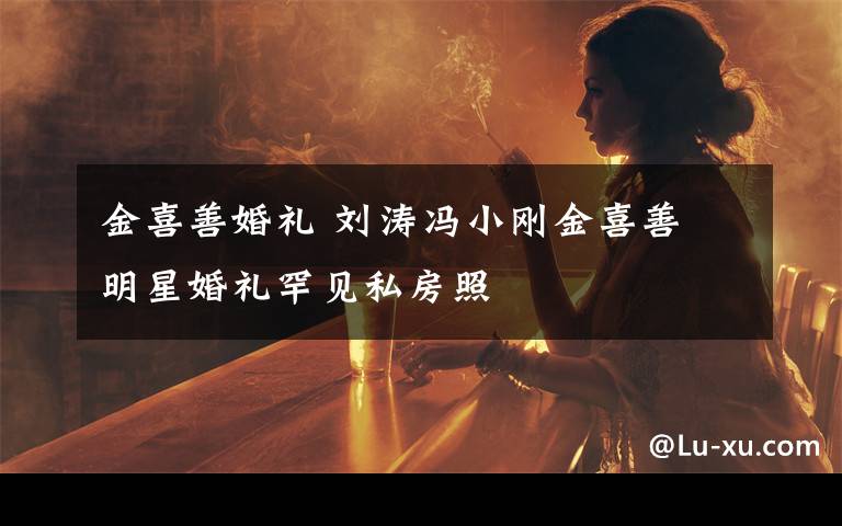金喜善婚礼 刘涛冯小刚金喜善 明星婚礼罕见私房照