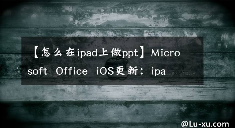 【怎么在ipad上做ppt】Microsoft Office iOS更新:ipad上Word、Excel和PowerPoint的新外观