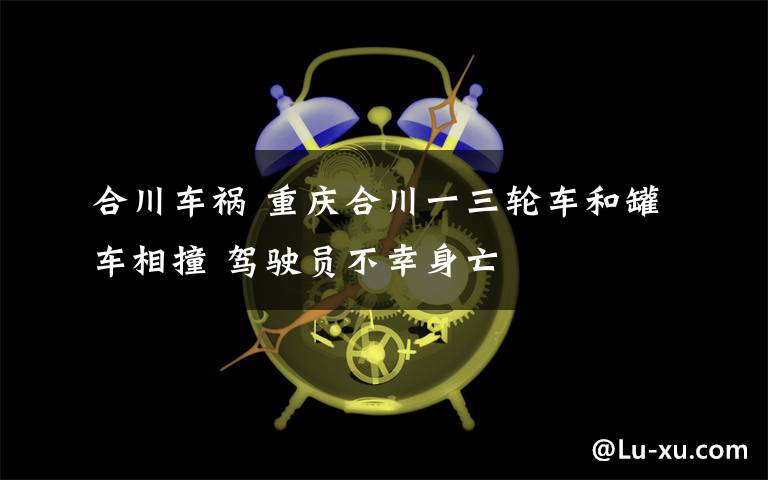合川车祸 重庆合川一三轮车和罐车相撞 驾驶员不幸身亡