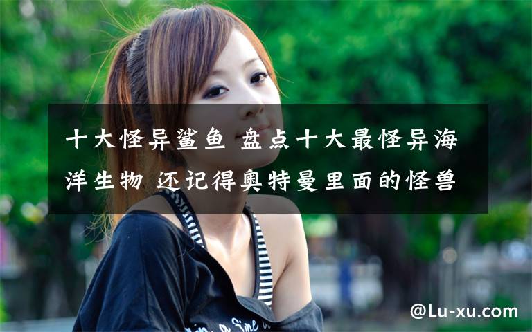 十大怪异鲨鱼 盘点十大最怪异海洋生物 还记得奥特曼里面的怪兽吗?