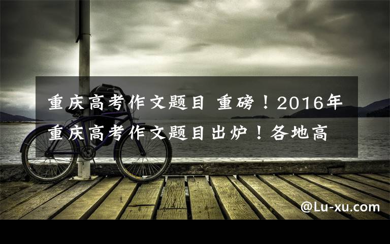 重庆高考作文题目 重磅!2016年重庆高考作文题目出炉!各地高考题目都在这儿了......