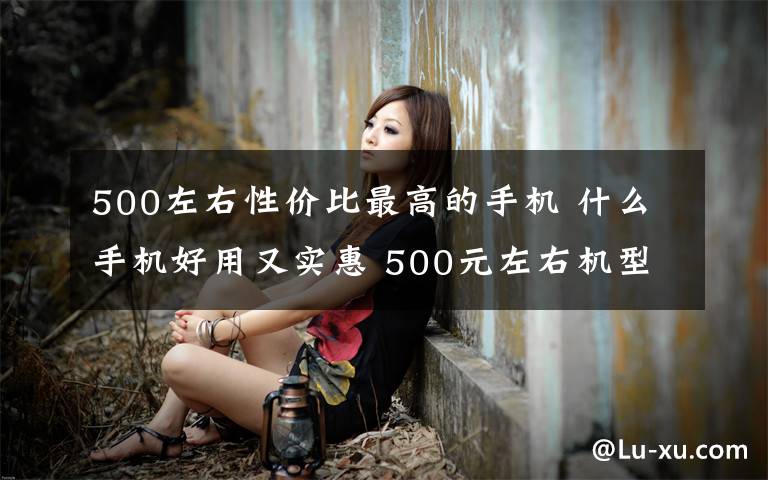 500左右性价比最高的手机 什么手机好用又实惠 500元左右机型推荐【图文】