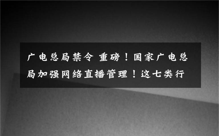 广电总局禁令 重磅!国家广电总局加强网络直播管理!这七类行为将被禁止